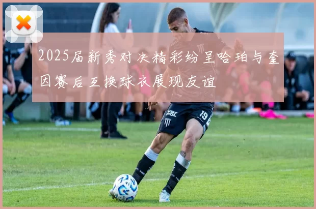 2025届新秀对决精彩纷呈哈珀与奎因赛后互换球衣展现友谊