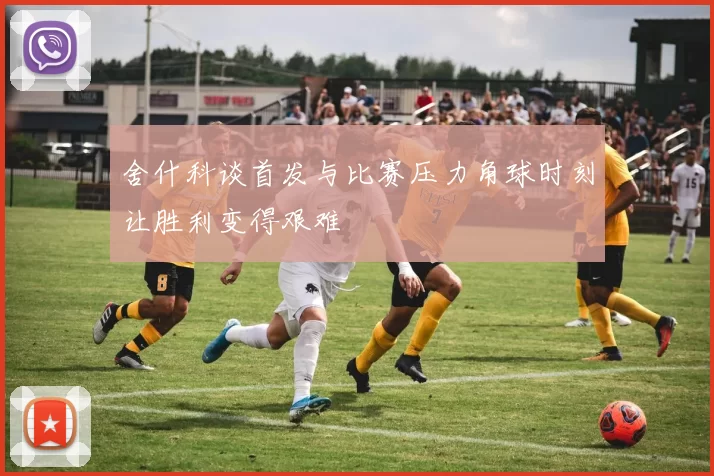 舍什科谈首发与比赛压力角球时刻让胜利变得艰难