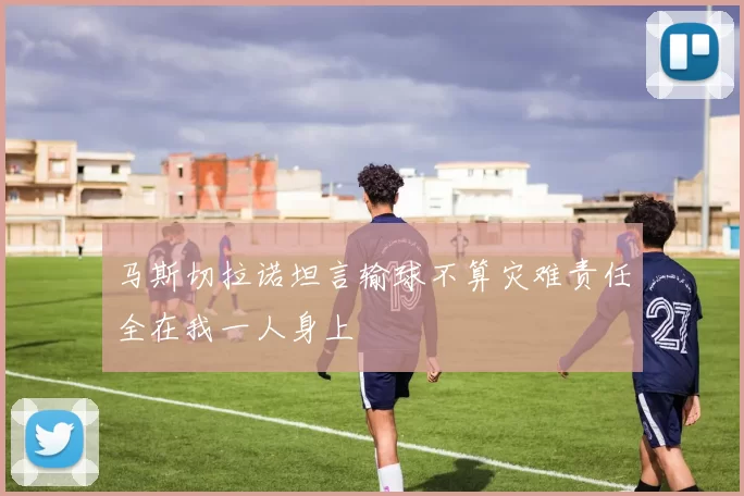 马斯切拉诺坦言输球不算灾难责任全在我一人身上