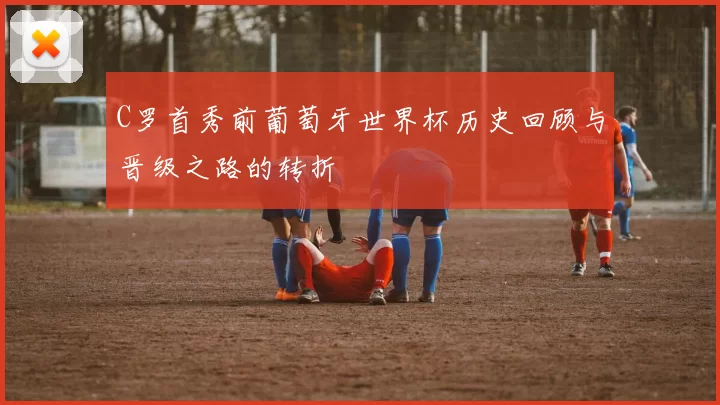C罗首秀前葡萄牙世界杯历史回顾与晋级之路的转折
