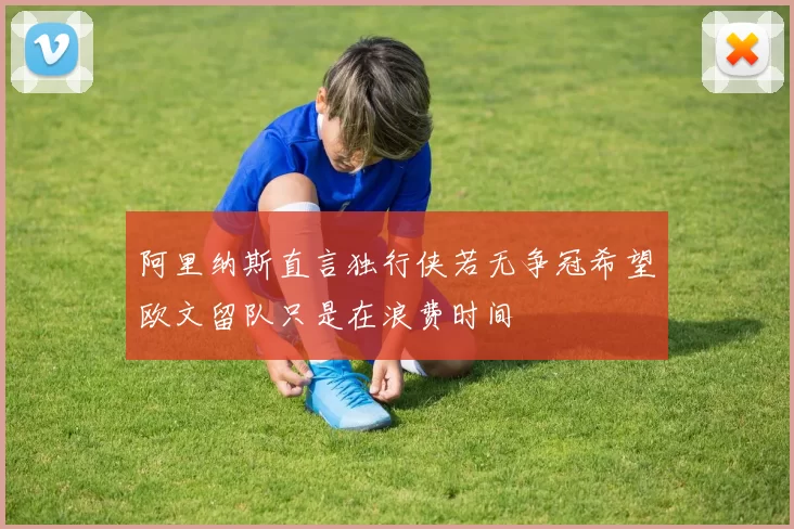 阿里纳斯直言独行侠若无争冠希望欧文留队只是在浪费时间