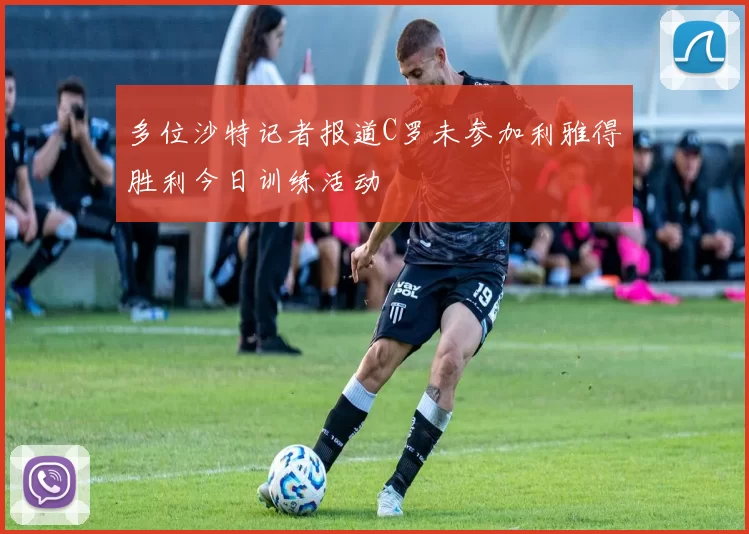 多位沙特记者报道C罗未参加利雅得胜利今日训练活动