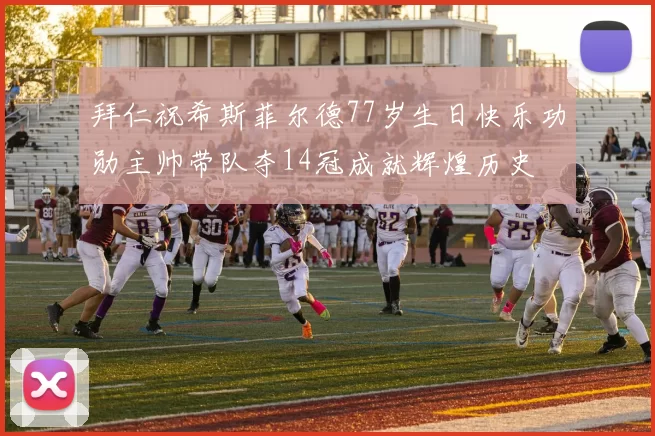 拜仁祝希斯菲尔德77岁生日快乐功勋主帅带队夺14冠成就辉煌历史
