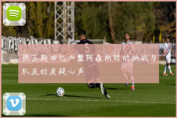 热苏斯回忆加盟阿森纳时的挑战与队友的质疑心声