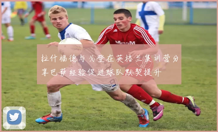 拉什福德与戈登在英格兰集训营分享巴萨经验促进球队默契提升