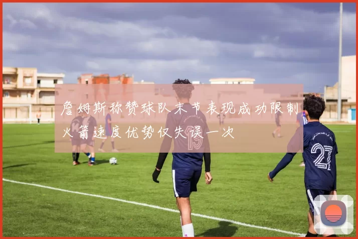 詹姆斯称赞球队末节表现成功限制火箭速度优势仅失误一次