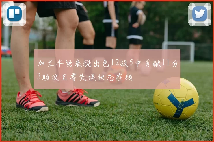 加兰半场表现出色12投5中贡献11分3助攻且零失误状态在线