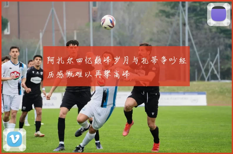 阿扎尔回忆巅峰岁月与孔蒂争吵经历感慨难以再攀高峰