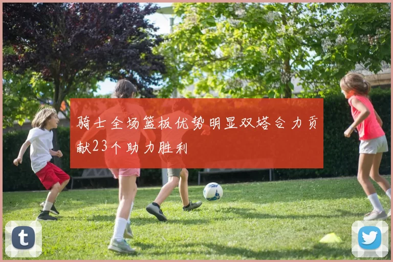 骑士全场篮板优势明显双塔合力贡献23个助力胜利