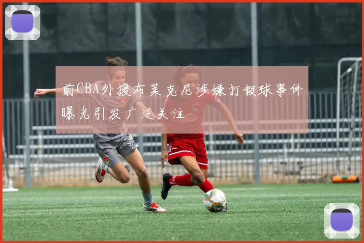 前CBA外援布莱克尼涉嫌打假球事件曝光引发广泛关注