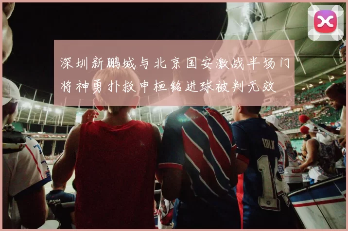 深圳新鹏城与北京国安激战半场门将神勇扑救申桓铭进球被判无效