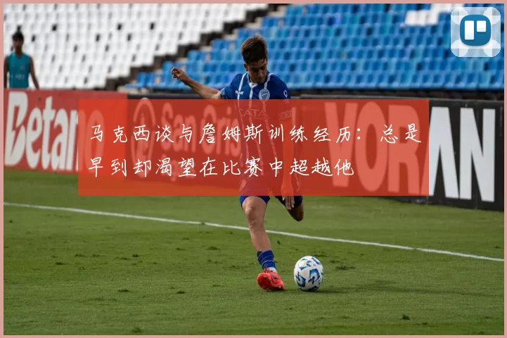 马克西谈与詹姆斯训练经历：总是早到却渴望在比赛中超越他