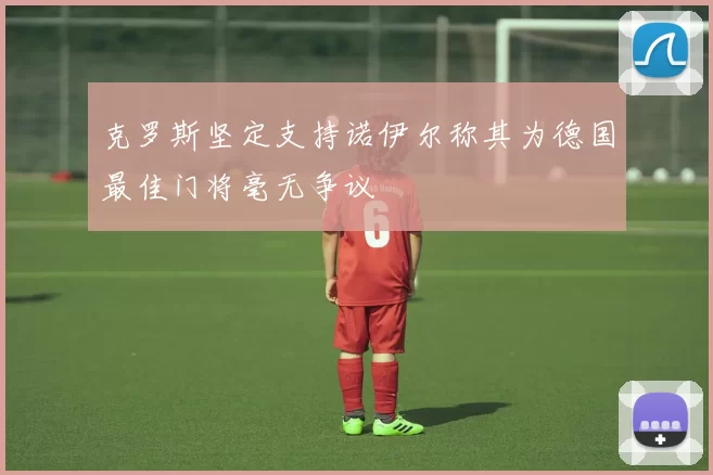克罗斯坚定支持诺伊尔称其为德国最佳门将毫无争议