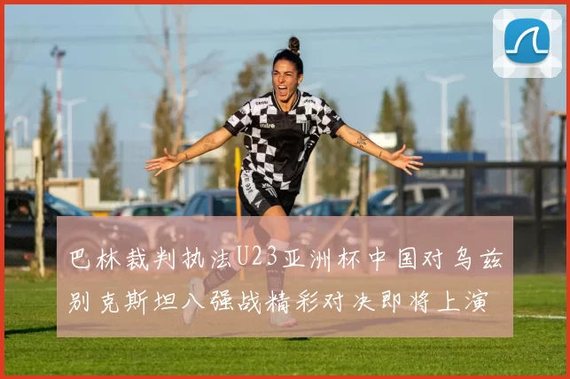巴林裁判执法U23亚洲杯中国对乌兹别克斯坦八强战精彩对决即将上演