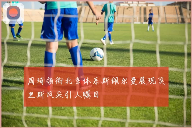 周琦领衔北京体系斯佩尔曼展现莫里斯风采引人瞩目