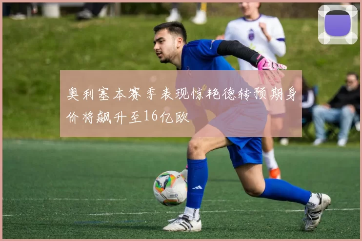 奥利塞本赛季表现惊艳德转预期身价将飙升至16亿欧